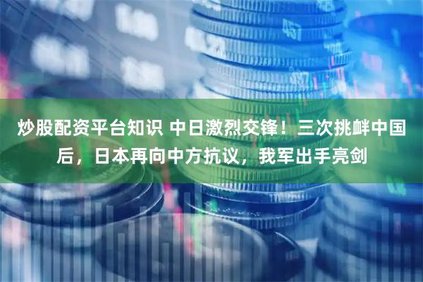 炒股配资平台知识 中日激烈交锋！三次挑衅中国后，日本再向中方抗议，我军出手亮剑