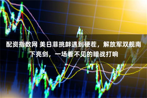 配资指数网 美日菲挑衅遇到硬茬，解放军双舰南下亮剑，一场看不见的暗战打响
