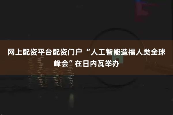 网上配资平台配资门户 “人工智能造福人类全球峰会”在日内瓦举办