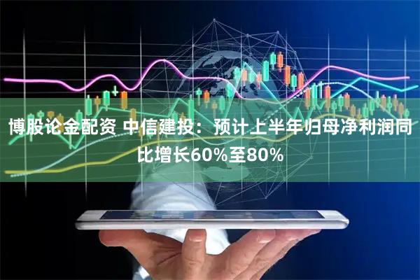 博股论金配资 中信建投：预计上半年归母净利润同比增长60%至80%