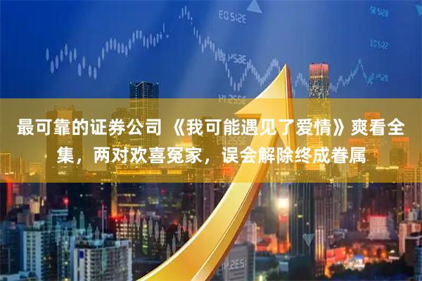 最可靠的证券公司 《我可能遇见了爱情》爽看全集，两对欢喜冤家，误会解除终成眷属