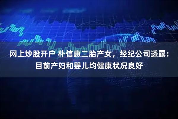 网上炒股开户 朴信惠二胎产女，经纪公司透露：目前产妇和婴儿均健康状况良好