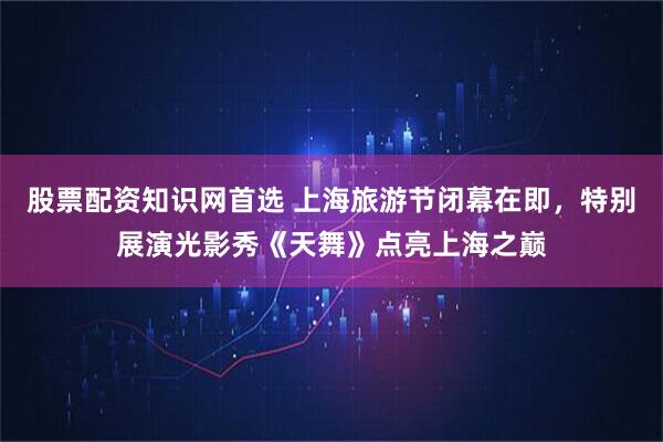 股票配资知识网首选 上海旅游节闭幕在即，特别展演光影秀《天舞》点亮上海之巅